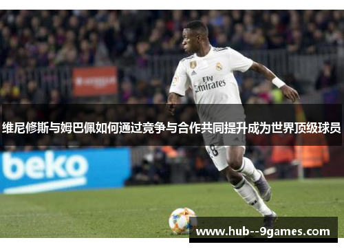 维尼修斯与姆巴佩如何通过竞争与合作共同提升成为世界顶级球员
