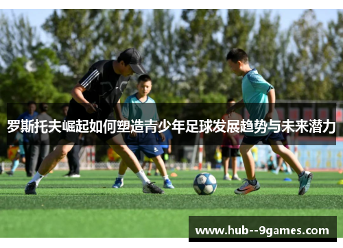 罗斯托夫崛起如何塑造青少年足球发展趋势与未来潜力 罗斯托夫崛起如何塑造青少年足球发展趋势与未来潜力