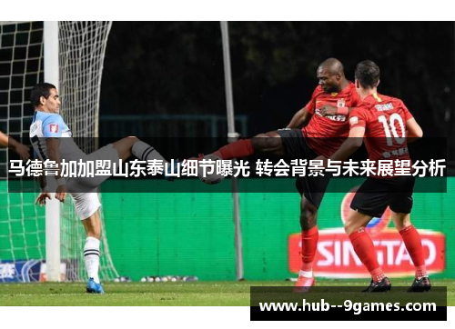 马德鲁加加盟山东泰山细节曝光 转会背景与未来展望分析