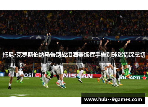 托尼·克罗斯伯纳乌告别战泪洒赛场挥手告别球迷情深意切